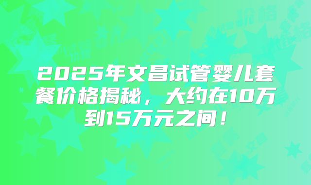 2025年文昌试管婴儿套餐价格揭秘,大约在10万到15万元之间!
