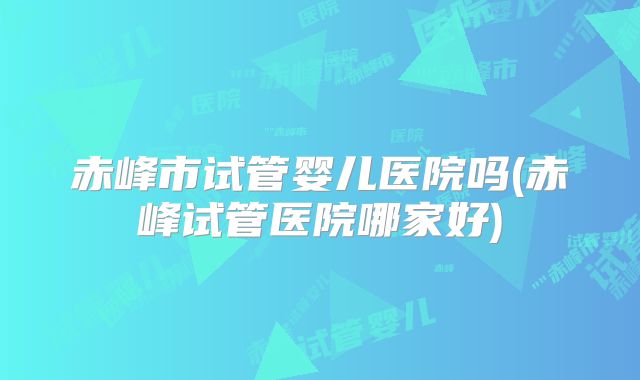 赤峰市试管婴儿医院吗(赤峰试管医院哪家好)