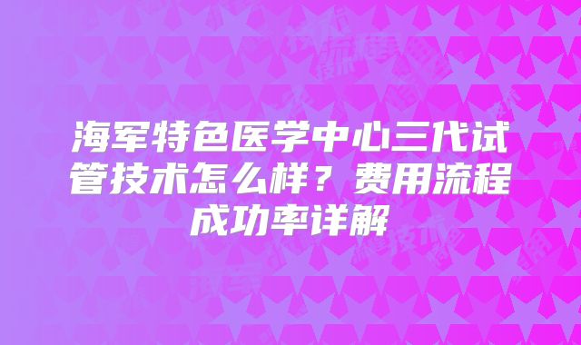 海军特色医学中心三代试管技术怎么样？费用流程成功率详解