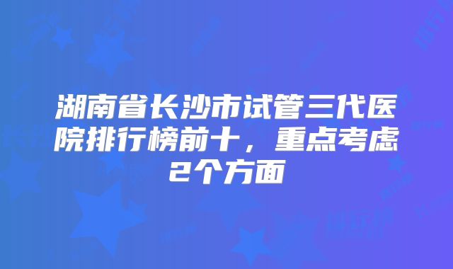 湖南省长沙市试管三代医院排行榜前十，重点考虑2个方面