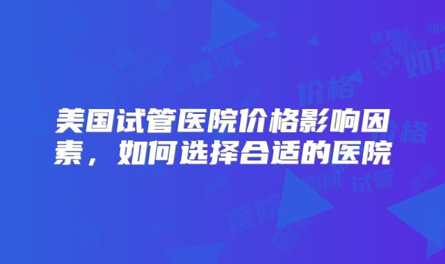 美国试管医院价格影响因素，如何选择合适的医院