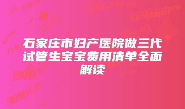 石家庄市妇产医院做三代试管生宝宝费用清单全面解读