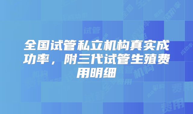 全国试管私立机构真实成功率，附三代试管生殖费用明细
