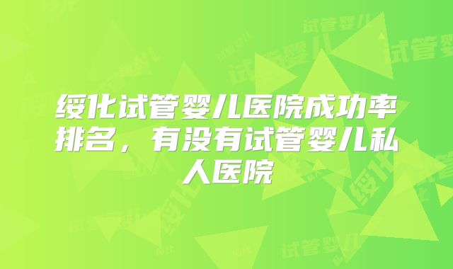绥化试管婴儿医院成功率排名,有没有试管婴儿私人医院