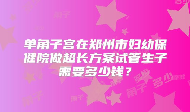 单角子宫在郑州市妇幼保健院做超长方案试管生子需要多少钱？