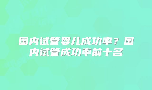 国内试管婴儿成功率?国内试管成功率前十名