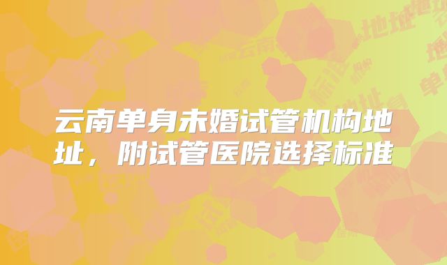 云南单身未婚试管机构地址，附试管医院选择标准