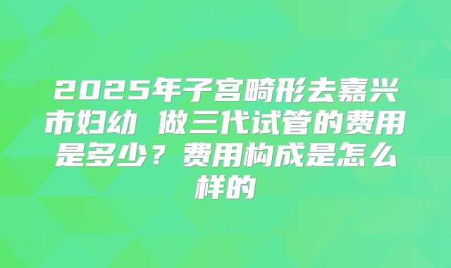 2025年子宫畸形去嘉兴市妇幼 做三代试管的费用是多少？费用构成是怎么样的