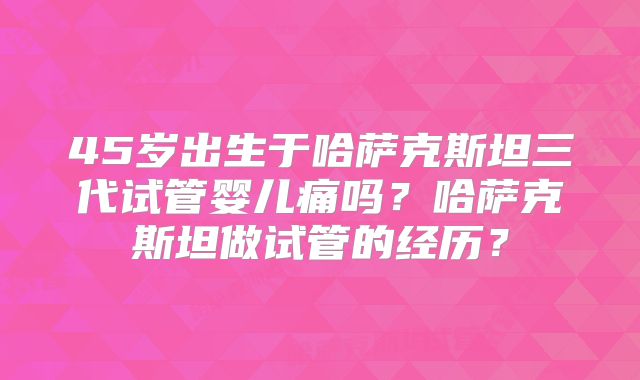 45岁出生于哈萨克斯坦三代试管婴儿痛吗?哈萨克斯坦做试管的经历?