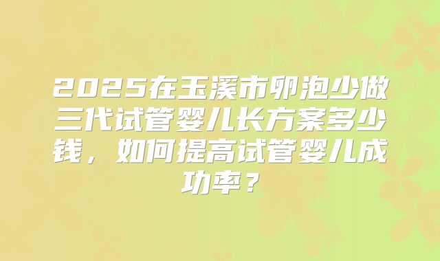 2025在玉溪市卵泡少做三代试管婴儿长方案多少钱,如何提高试管婴儿成功率?