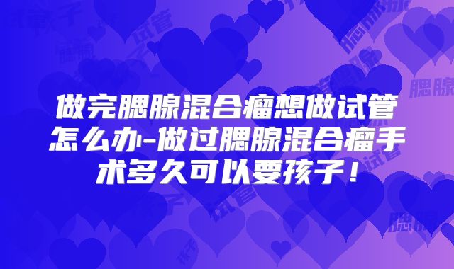 做完腮腺混合瘤想做试管怎么办-做过腮腺混合瘤手术多久可以要孩子！