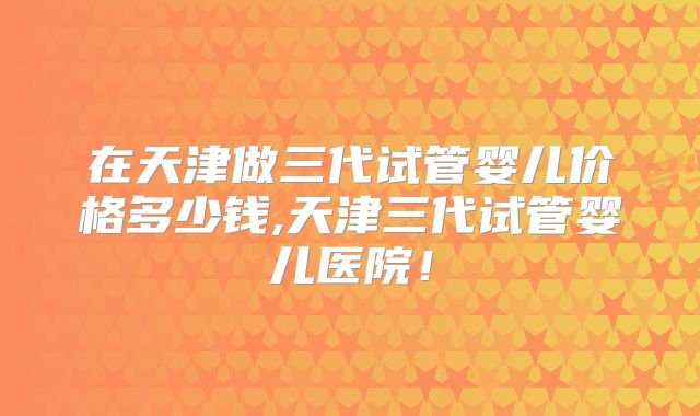 在天津做三代试管婴儿价格多少钱,天津三代试管婴儿医院!
