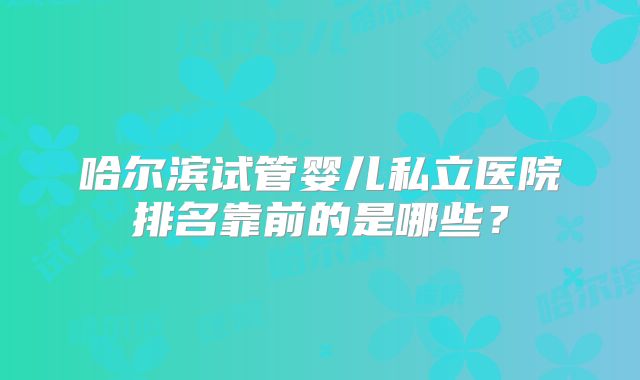 哈尔滨试管婴儿私立医院排名靠前的是哪些?