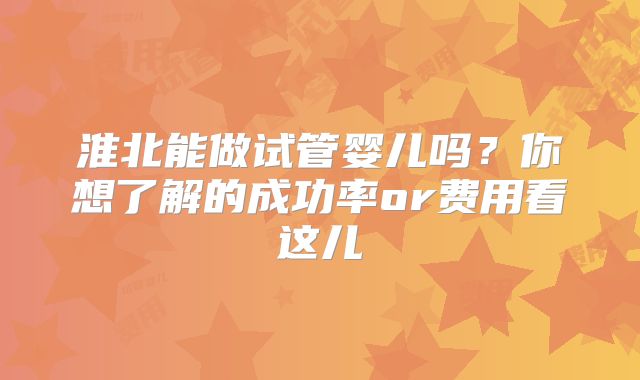 淮北能做试管婴儿吗？你想了解的成功率or费用看这儿