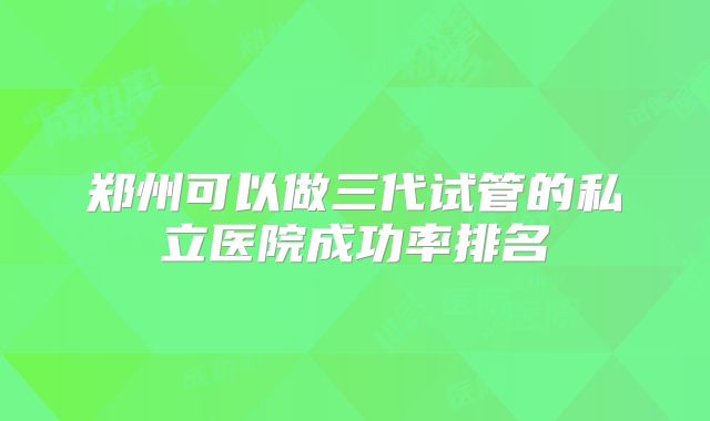 郑州可以做三代试管的私立医院成功率排名