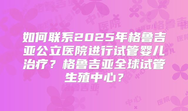 如何联系2025年格鲁吉亚公立医院进行试管婴儿治疗?格鲁吉亚全球试管生殖中心?
