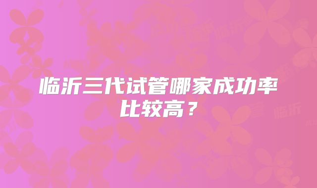 临沂三代试管哪家成功率比较高？