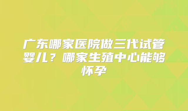 广东哪家医院做三代试管婴儿？哪家生殖中心能够怀孕