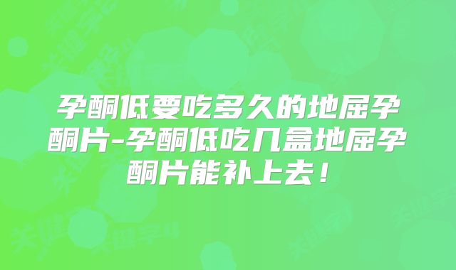 孕酮低要吃多久的地屈孕酮片-孕酮低吃几盒地屈孕酮片能补上去!