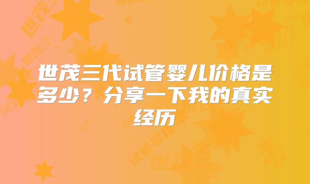 世茂三代试管婴儿价格是多少？分享一下我的真实经历