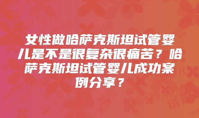 女性做哈萨克斯坦试管婴儿是不是很复杂很痛苦？哈萨克斯坦试管婴儿成功案例分享？