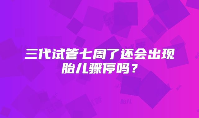 三代试管七周了还会出现胎儿骤停吗？