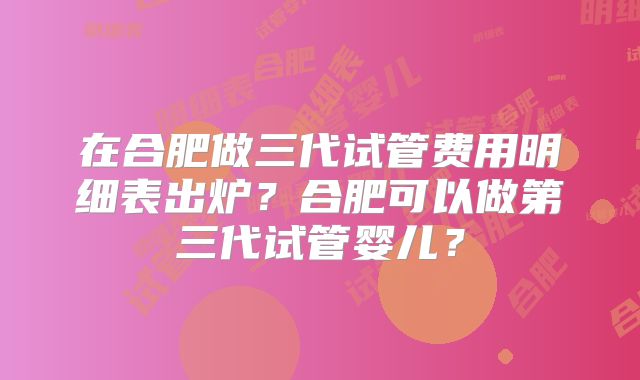 在合肥做三代试管费用明细表出炉?合肥可以做第三代试管婴儿?