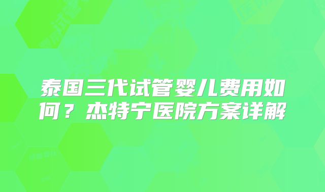 泰国三代试管婴儿费用如何?杰特宁医院方案详解