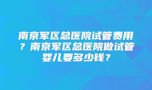 南京军区总医院试管费用？南京军区总医院做试管婴儿要多少钱？