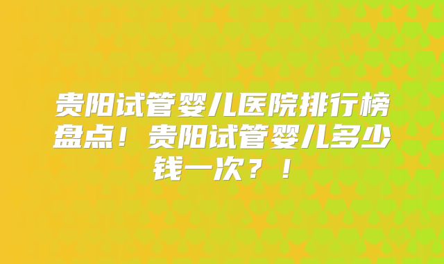 贵阳试管婴儿医院排行榜盘点！贵阳试管婴儿多少钱一次？！