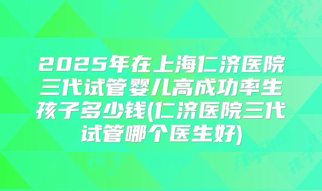 2025年在上海仁济医院三代试管婴儿高成功率生孩子多少钱(仁济医院三代试管哪个医生好)