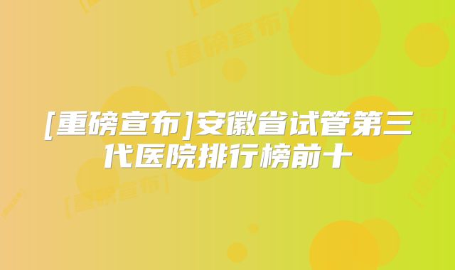 [重磅宣布]安徽省试管第三代医院排行榜前十