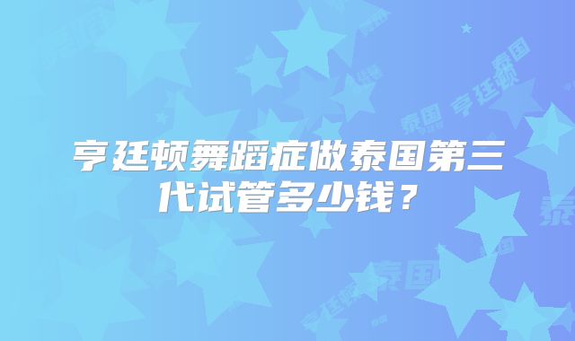 亨廷顿舞蹈症做泰国第三代试管多少钱？
