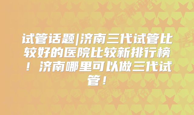 试管话题|济南三代试管比较好的医院比较新排行榜！济南哪里可以做三代试管！