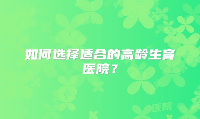 如何选择适合的高龄生育医院？