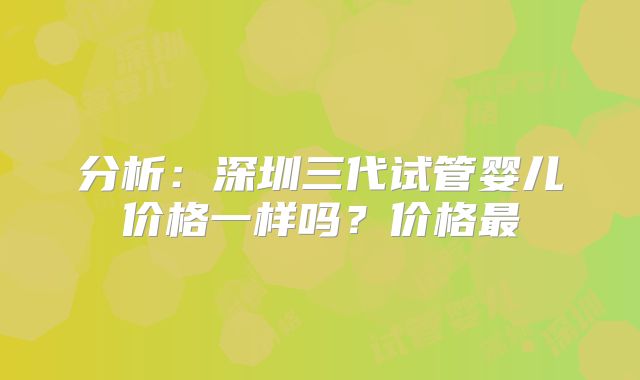分析：深圳三代试管婴儿价格一样吗？价格最