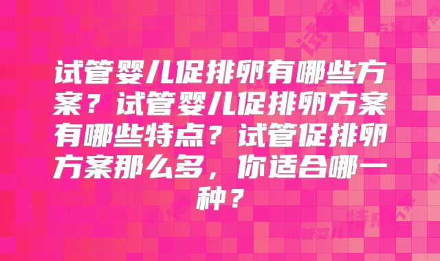 试管婴儿促排卵有哪些方案?试管婴儿促排卵方案有哪些特点?试管促排卵方案那么多,你适合哪一种?