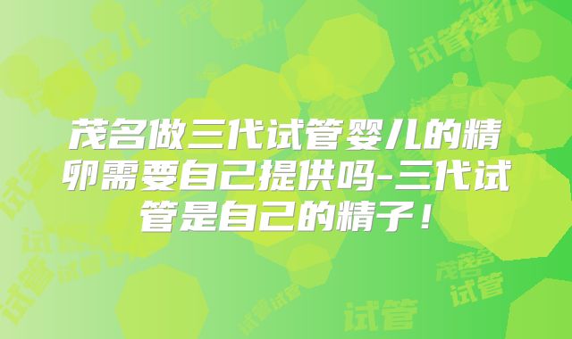 茂名做三代试管婴儿的精卵需要自己提供吗-三代试管是自己的精子！