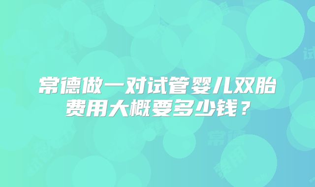常德做一对试管婴儿双胎费用大概要多少钱？
