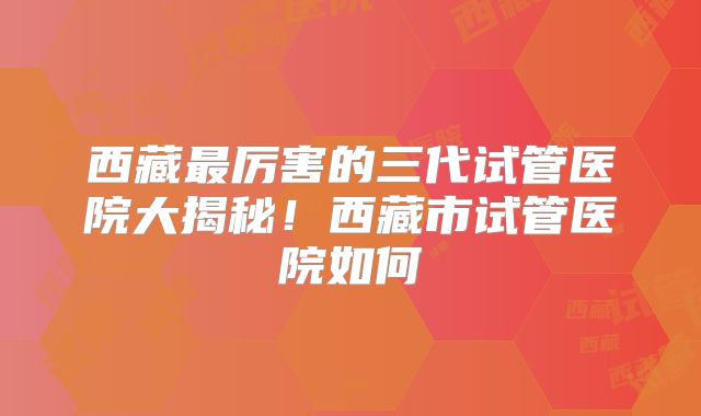 西藏最厉害的三代试管医院大揭秘！西藏市试管医院如何