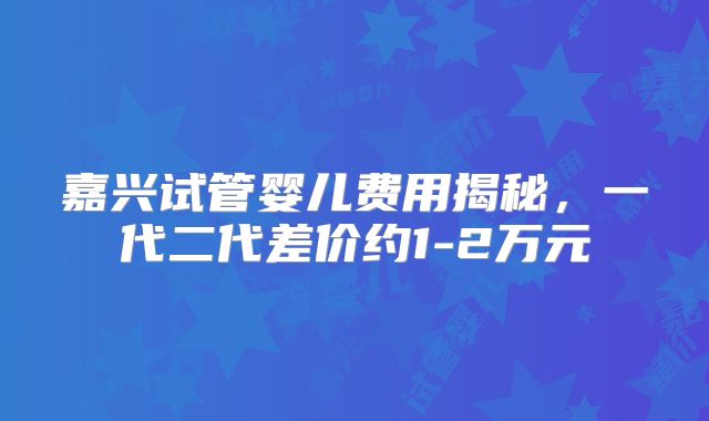 嘉兴试管婴儿费用揭秘，一代二代差价约1-2万元