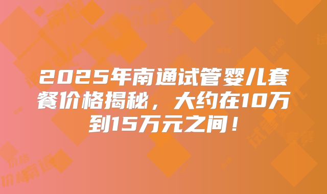 2025年南通试管婴儿套餐价格揭秘，大约在10万到15万元之间！