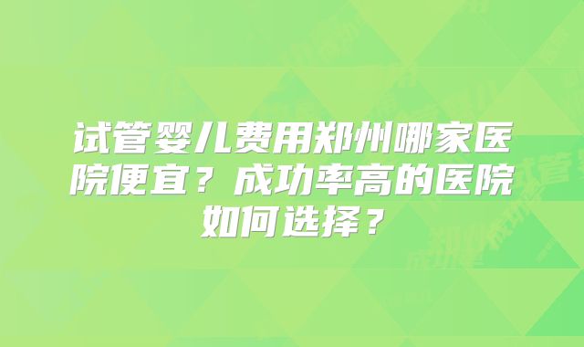 试管婴儿费用郑州哪家医院便宜？成功率高的医院如何选择？