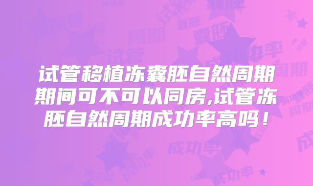 试管移植冻囊胚自然周期期间可不可以同房,试管冻胚自然周期成功率高吗！