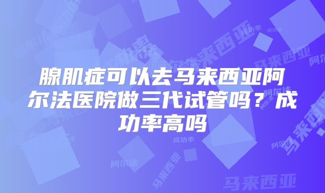 腺肌症可以去马来西亚阿尔法医院做三代试管吗?成功率高吗