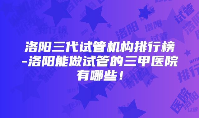 洛阳三代试管机构排行榜-洛阳能做试管的三甲医院有哪些!