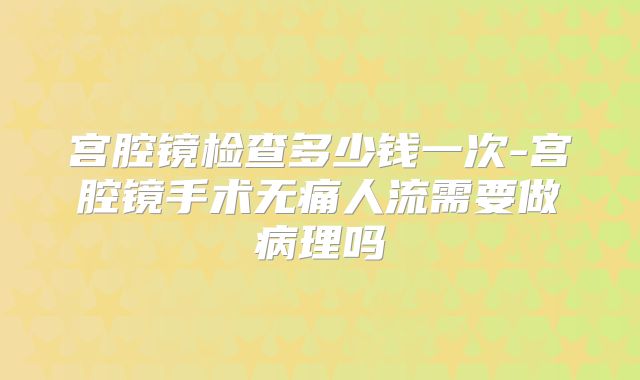 宫腔镜检查多少钱一次-宫腔镜手术无痛人流需要做病理吗