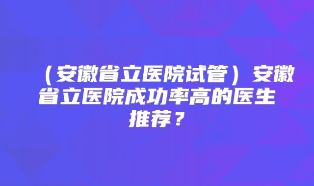 （安徽省立医院试管）安徽省立医院成功率高的医生推荐？