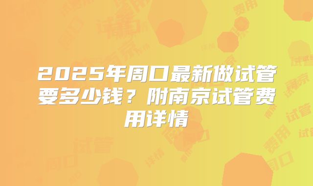 2025年周口最新做试管要多少钱？附南京试管费用详情