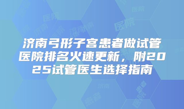 济南弓形子宫患者做试管医院排名火速更新，附2025试管医生选择指南